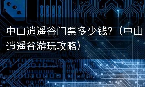 中山逍遥谷门票多少钱?（中山逍遥谷游玩攻略）