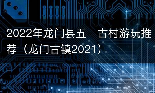 2022年龙门县五一古村游玩推荐（龙门古镇2021）