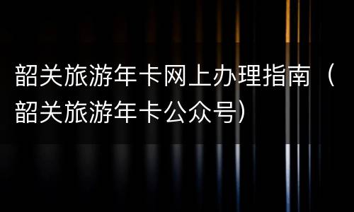 韶关旅游年卡网上办理指南（韶关旅游年卡公众号）