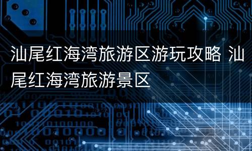 汕尾红海湾旅游区游玩攻略 汕尾红海湾旅游景区