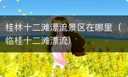桂林十二滩漂流景区在哪里（临桂十二滩漂流）