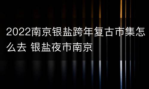 2022南京银盐跨年复古市集怎么去 银盐夜市南京