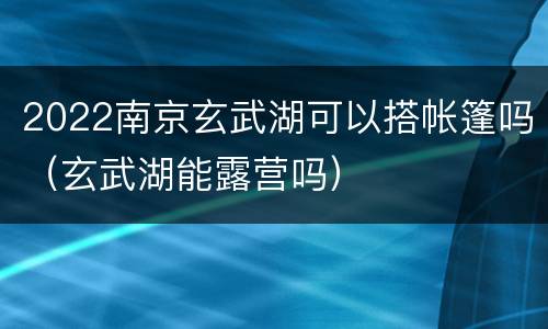 2022南京玄武湖可以搭帐篷吗（玄武湖能露营吗）