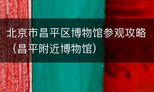 北京市昌平区博物馆参观攻略（昌平附近博物馆）