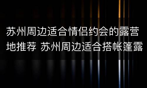 苏州周边适合情侣约会的露营地推荐 苏州周边适合搭帐篷露营的地方
