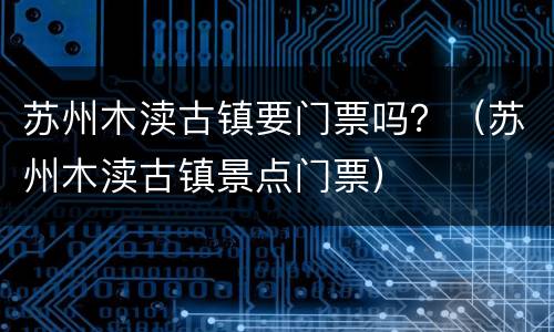 苏州木渎古镇要门票吗？（苏州木渎古镇景点门票）