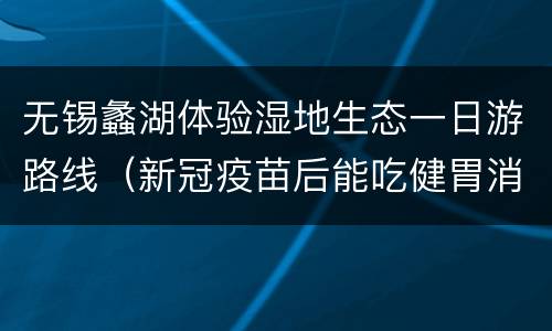 无锡蠡湖体验湿地生态一日游路线（新冠疫苗后能吃健胃消食片吗）