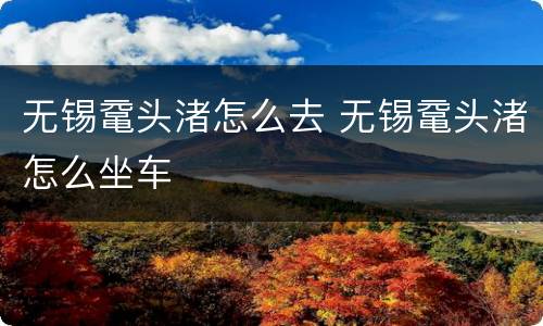 无锡鼋头渚怎么去 无锡鼋头渚怎么坐车