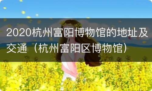 2020杭州富阳博物馆的地址及交通（杭州富阳区博物馆）