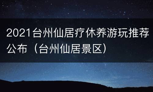 2021台州仙居疗休养游玩推荐公布（台州仙居景区）