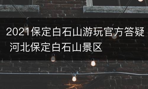 2021保定白石山游玩官方答疑 河北保定白石山景区
