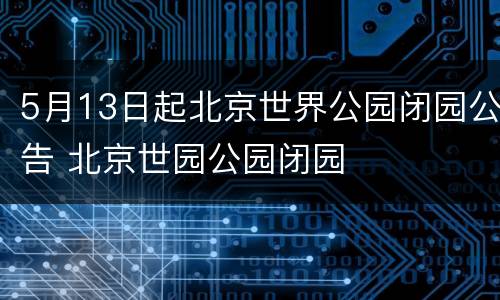 5月13日起北京世界公园闭园公告 北京世园公园闭园