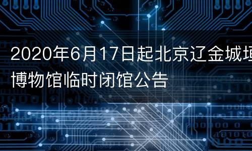 2020年6月17日起北京辽金城垣博物馆临时闭馆公告
