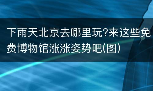 下雨天北京去哪里玩?来这些免费博物馆涨涨姿势吧(图)