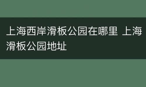 上海西岸滑板公园在哪里 上海滑板公园地址