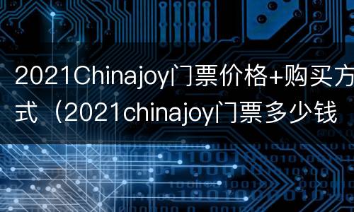 2021Chinajoy门票价格+购买方式（2021chinajoy门票多少钱）