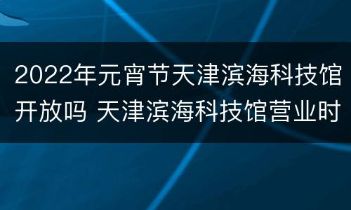 2022年元宵节天津滨海科技馆开放吗 天津滨海科技馆营业时间