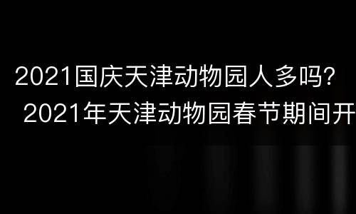 2021国庆天津动物园人多吗？ 2021年天津动物园春节期间开放吗