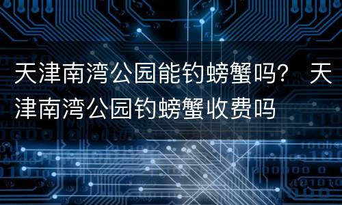 天津南湾公园能钓螃蟹吗？ 天津南湾公园钓螃蟹收费吗