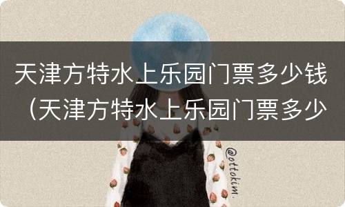 天津方特水上乐园门票多少钱（天津方特水上乐园门票多少钱一张2020芜湖）