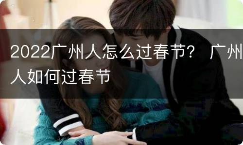 2022广州人怎么过春节？ 广州人如何过春节