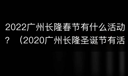 2022广州长隆春节有什么活动？（2020广州长隆圣诞节有活动吗）