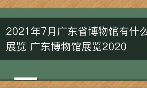 2021年7月广东省博物馆有什么展览 广东博物馆展览2020