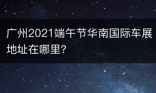 广州2021端午节华南国际车展地址在哪里？