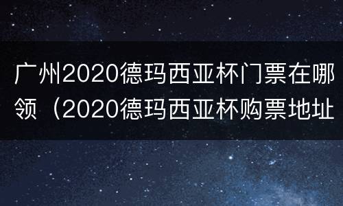 广州2020德玛西亚杯门票在哪领（2020德玛西亚杯购票地址）