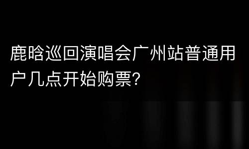 鹿晗巡回演唱会广州站普通用户几点开始购票？