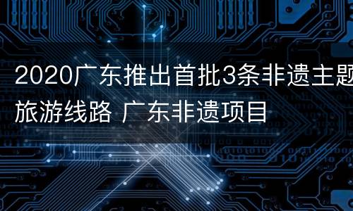 2020广东推出首批3条非遗主题旅游线路 广东非遗项目