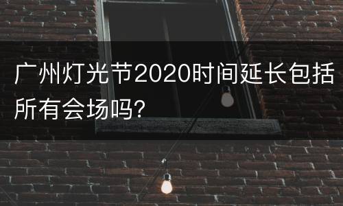 广州灯光节2020时间延长包括所有会场吗？