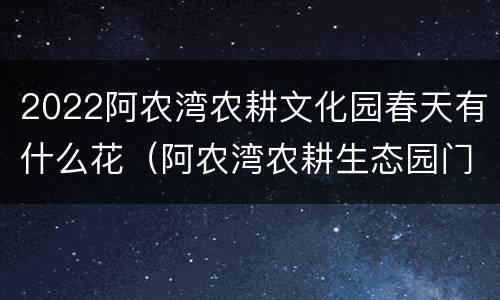 2022阿农湾农耕文化园春天有什么花（阿农湾农耕生态园门票多少钱）