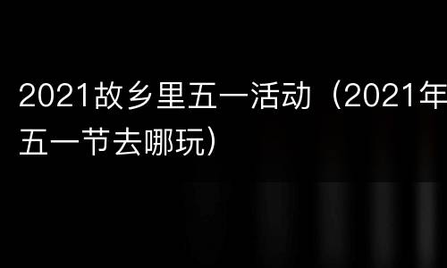 2021故乡里五一活动（2021年五一节去哪玩）