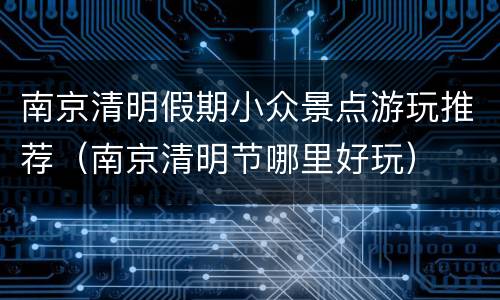 南京清明假期小众景点游玩推荐（南京清明节哪里好玩）