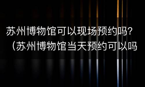 苏州博物馆可以现场预约吗？（苏州博物馆当天预约可以吗）