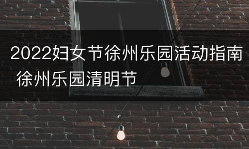 2022妇女节徐州乐园活动指南 徐州乐园清明节