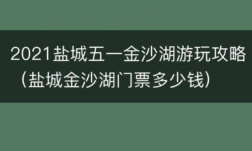 2021盐城五一金沙湖游玩攻略（盐城金沙湖门票多少钱）
