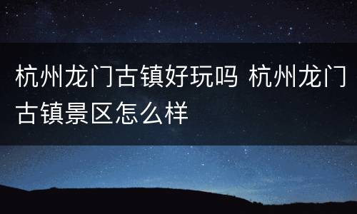 杭州龙门古镇好玩吗 杭州龙门古镇景区怎么样