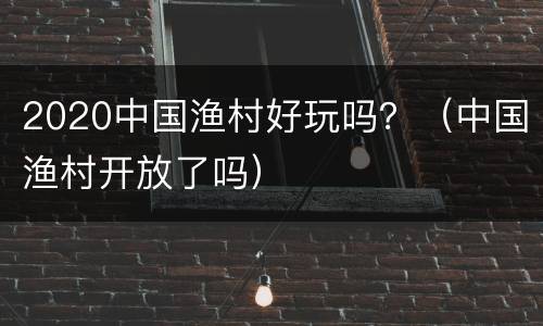 2020中国渔村好玩吗？（中国渔村开放了吗）