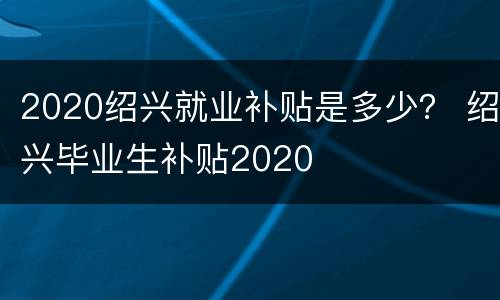2020绍兴就业补贴是多少？ 绍兴毕业生补贴2020