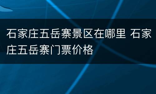 石家庄五岳寨景区在哪里 石家庄五岳寨门票价格
