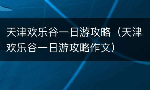 天津欢乐谷一日游攻略（天津欢乐谷一日游攻略作文）