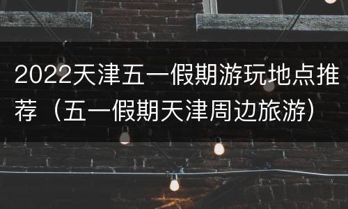 2022天津五一假期游玩地点推荐（五一假期天津周边旅游）