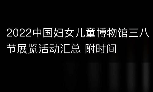 2022中国妇女儿童博物馆三八节展览活动汇总 附时间