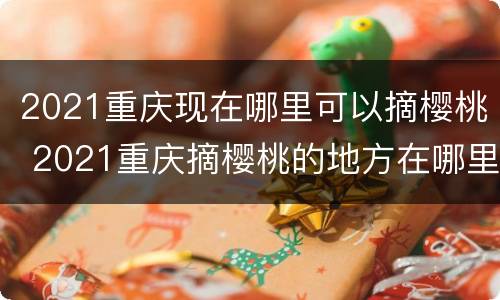 2021重庆现在哪里可以摘樱桃 2021重庆摘樱桃的地方在哪里