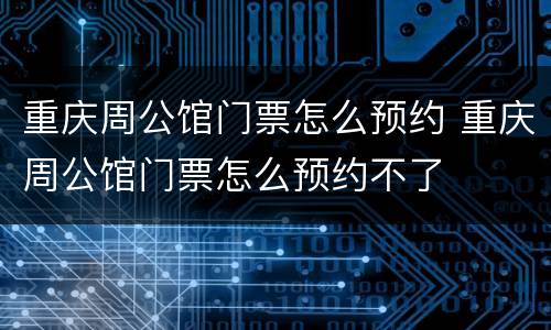 重庆周公馆门票怎么预约 重庆周公馆门票怎么预约不了