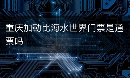 重庆加勒比海水世界门票是通票吗