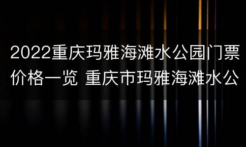 2022重庆玛雅海滩水公园门票价格一览 重庆市玛雅海滩水公园门票
