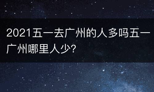 2021五一去广州的人多吗五一广州哪里人少？